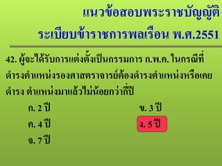 แนวข้อสอบพระราชบัญญัติ
ระเบียบข้าราชการพลเรือน พ.ศ.2551
42. ผู้จะได้รับการแต่งตั้งเป็นกรรมการ ก.พ.ค. ในกรณีที่
ดํารงตําแหน่งรองศาสตราจารย์ต้องดํารงตําแหน่งหรือเคย
ดํารง ตําแหน่งมาแล้วไม่น้อยกว่ากี่ปี
ก. 2 ปี ข. 3 ปี
ค. 4 ปี ง. 5 ปี
จ. 7 ปี
 