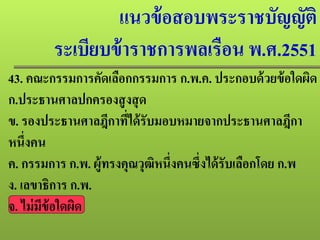 แนวข้อสอบพระราชบัญญัติ
ระเบียบข้าราชการพลเรือน พ.ศ.2551
43. คณะกรรมการคัดเลือกกรรมการ ก.พ.ค. ประกอบด้วยข้อใดผิด
ก.ประธานศาลปกครองสูงสุด
ข. รองประธานศาลฎีกาที่ได้รับมอบหมายจากประธานศาลฎีกา
หนึ่งคน
ค. กรรมการ ก.พ. ผู้ทรงคุณวุฒิหนึ่งคนซึ่งได้รับเลือกโดย ก.พ
ง. เลขาธิการ ก.พ.
จ. ไม่มีข้อใดผิด
 