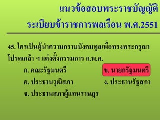 แนวข้อสอบพระราชบัญญัติ
ระเบียบข้าราชการพลเรือน พ.ศ.2551
45. ใครเป็นผู้นําความกราบบังคมทูลเพื่อทรงพระกรุณา
โปรดเกล้า ฯ แต่งตั้งกรรมการ ก.พ.ค.
ก. คณะรัฐมนตรี ข. นายกรัฐมนตรี
ค. ประธานวุฒิสภา ง. ประธานรัฐสภา
จ. ประธานสภาผู้แทนราษฎร
 