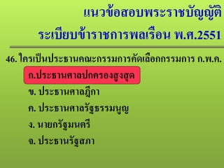 แนวข้อสอบพระราชบัญญัติ
ระเบียบข้าราชการพลเรือน พ.ศ.2551
46. ใครเป็นประธานคณะกรรมการคัดเลือกกรรมการ ก.พ.ค.
ก.ประธานศาลปกครองสูงสุด
ข. ประธานศาลฎีกา
ค. ประธานศาลรัฐธรรมนูญ
ง. นายกรัฐมนตรี
จ. ประธานรัฐสภา
 