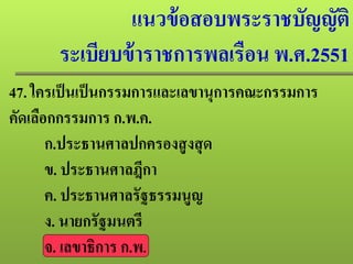 แนวข้อสอบพระราชบัญญัติ
ระเบียบข้าราชการพลเรือน พ.ศ.2551
47. ใครเป็นเป็นกรรมการและเลขานุการคณะกรรมการ
คัดเลือกกรรมการ ก.พ.ค.
ก.ประธานศาลปกครองสูงสุด
ข. ประธานศาลฎีกา
ค. ประธานศาลรัฐธรรมนูญ
ง. นายกรัฐมนตรี
จ. เลขาธิการ ก.พ.
 