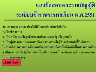 แนวข้อสอบพระราชบัญญัติ
ระเบียบข้าราชการพลเรือน พ.ศ.2551
48. กรรมการ ก.พ.ค. ต้องไม่มีลักษณะต้องห้าม ข้อใดผิด
ก. เป็นข้าราชการ
ข. เป็นพนักงานหรือลูกจ้างของหน่วยงานของรัฐหรือบุคคลใด
ค. เป็นผู้ดํารงตําแหน่งทางการเมือง กรรมการหรือผู้ดํารงตําแหน่งที่รับผิดชอบ
ในการบริหารพรรคการเมือง สมาชิกพรรคการเมืองหรือเจ้าหน้าที่ในพรรคการเมือง
ง. เป็นกรรมการในรัฐวิสาหกิจ หรือ เป็นกรรมการในองค์กรกลางบริหารงานบุคคล
ในหน่วยงานของรัฐ
จ.ไม่มีข้อใดผิด
 