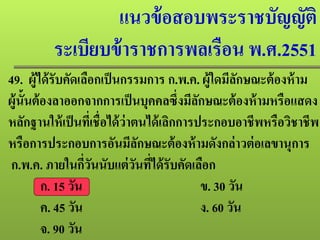 แนวข้อสอบพระราชบัญญัติ
ระเบียบข้าราชการพลเรือน พ.ศ.2551
49. ผู้ได้รับคัดเลือกเป็นกรรมการ ก.พ.ค. ผู้ใดมีลักษณะต้องห้าม
ผู้นั้นต้องลาออกจากการเป็นบุคคลซึ่งมีลักษณะต้องห้ามหรือแสดง
หลักฐานให้เป็นที่เชื่อได้ว่าตนได้เลิกการประกอบอาชีพหรือวิชาชีพ
หรือการประกอบการอันมีลักษณะต้องห้ามดังกล่าวต่อเลขานุการ
ก.พ.ค. ภายในกี่วันนับแต่วันที่ได้รับคัดเลือก
ก. 15 วัน ข. 30 วัน
ค. 45 วัน ง. 60 วัน
จ. 90 วัน
 