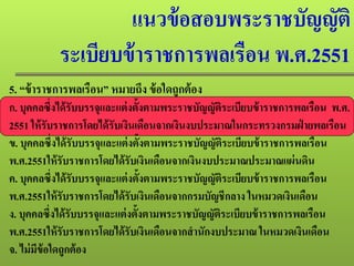แนวข้อสอบพระราชบัญญัติ
ระเบียบข้าราชการพลเรือน พ.ศ.2551
5. “ข้าราชการพลเรือน” หมายถึง ข้อใดถูกต้อง
ก. บุคคลซึ่งได้รับบรรจุและแต่งตั้งตามพระราชบัญญัติระเบียบข้าราชการพลเรือน พ.ศ.
2551 ให้รับราชการโดยได้รับเงินเดือนจากเงินงบประมาณในกระทรวงกรมฝ่ ายพลเรือน
ข. บุคคลซึ่งได้รับบรรจุและแต่งตั้งตามพระราชบัญญัติระเบียบข้าราชการพลเรือน
พ.ศ.2551ให้รับราชการโดยได้รับเงินเดือนจากเงินงบประมาณประมาณแผ่นดิน
ค. บุคคลซึ่งได้รับบรรจุและแต่งตั้งตามพระราชบัญญัติระเบียบข้าราชการพลเรือน
พ.ศ.2551ให้รับราชการโดยได้รับเงินเดือนจากกรมบัญชีกลาง ในหมวดเงินเดือน
ง. บุคคลซึ่งได้รับบรรจุและแต่งตั้งตามพระราชบัญญัติระเบียบข้าราชการพลเรือน
พ.ศ.2551ให้รับราชการโดยได้รับเงินเดือนจากสํานักงบประมาณ ในหมวดเงินเดือน
จ. ไม่มีข้อใดถูกต้อง
 