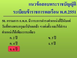 แนวข้อสอบพระราชบัญญัติ
ระเบียบข้าราชการพลเรือน พ.ศ.2551
50. กรรมการ ก.พ.ค. มีวาระการดํารงตําแหน่งกี่ปีนับแต่
วันที่ทรงพระกรุณาโปรดเกล้า ฯ แต่งตั้ง และให้ดํารง
ตําแหน่งได้เพียงวาระเดียว
ก. 2 ปี ข. 3 ปี
ค. 4 ปี ง. 5 ปี
จ. 6 ปี
 