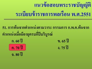 แนวข้อสอบพระราชบัญญัติ
ระเบียบข้าราชการพลเรือน พ.ศ.2551
51. การพ้นจากตําแหน่งตามวาระ กรรมการ ก.พ.ค.พ้นจาก
ตําแหน่งเมื่อมีอายุครบกี่ปีบริบูรณ์
ก. 60 ปี ข. 65 ปี
ค. 70 ปี ง. 75 ปี
จ. 80 ปี
 