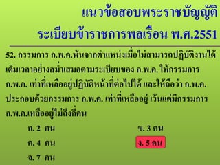 แนวข้อสอบพระราชบัญญัติ
ระเบียบข้าราชการพลเรือน พ.ศ.2551
52. กรรมการ ก.พ.ค.พ้นจากตําแหน่งเมื่อไม่สามารถปฏิบัติงานได้
เต็มเวลาอย่างสมํ่าเสมอตามระเบียบของ ก.พ.ค. ให้กรรมการ
ก.พ.ค. เท่าที่เหลืออยู่ปฏิบัติหน้าที่ต่อไปได้ และให้ถือว่า ก.พ.ค.
ประกอบด้วยกรรมการ ก.พ.ค. เท่าที่เหลืออยู่ เว้นแต่มีกรรมการ
ก.พ.ค.เหลืออยู่ไม่ถึงกี่คน
ก. 2 คน ข. 3 คน
ค. 4 คน ง. 5 คน
จ. 7 คน
 