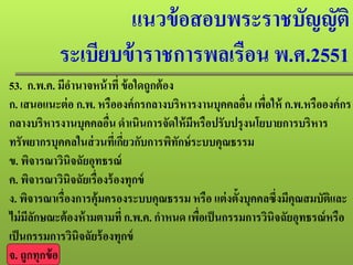แนวข้อสอบพระราชบัญญัติ
ระเบียบข้าราชการพลเรือน พ.ศ.2551
53. ก.พ.ค. มีอํานาจหน้าที่ ข้อใดถูกต้อง
ก. เสนอแนะต่อ ก.พ. หรือองค์กรกลางบริหารงานบุคคลอื่น เพื่อให้ ก.พ.หรือองค์กร
กลางบริหารงานบุคคลอื่น ดําเนินการจัดให้มีหรือปรับปรุงนโยบายการบริหาร
ทรัพยากรบุคคลในส่วนที่เกี่ยวกับการพิทักษ์ระบบคุณธรรม
ข. พิจารณาวินิจฉัยอุทธรณ์
ค. พิจารณาวินิจฉัยเรื่องร้องทุกข์
ง. พิจารณาเรื่องการคุ้มครองระบบคุณธรรมหรือ แต่งตั้งบุคคลซึ่งมีคุณสมบัติและ
ไม่มีลักษณะต้องห้ามตามที่ก.พ.ค. กําหนด เพื่อเป็นกรรมการวินิจฉัยอุทธรณ์หรือ
เป็นกรรมการวินิจฉัยร้องทุกข์
จ. ถูกทุกข้อ
 