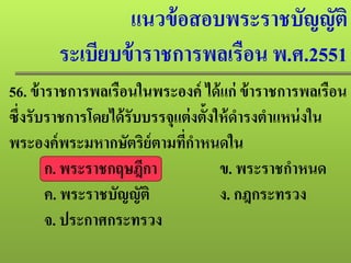 แนวข้อสอบพระราชบัญญัติ
ระเบียบข้าราชการพลเรือน พ.ศ.2551
56. ข้าราชการพลเรือนในพระองค์ ได้แก่ ข้าราชการพลเรือน
ซึ่งรับราชการโดยได้รับบรรจุแต่งตั้งให้ดํารงตําแหน่งใน
พระองค์พระมหากษัตริย์ตามที่กําหนดใน
ก. พระราชกฤษฎีกา ข. พระราชกําหนด
ค. พระราชบัญญัติ ง. กฎกระทรวง
จ. ประกาศกระทรวง
 