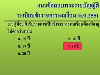 แนวข้อสอบพระราชบัญญัติ
ระเบียบข้าราชการพลเรือน พ.ศ.2551
57. ผู้ที่จะเข้ารับราชการเป็นข้าราชการพลเรือนต้องมีอายุ
ไม่ตํ่ากว่าเท่าใด
ก. 15 ปี ข. 16 ปี
ค. 17 ปี ง. 18 ปี
จ. 20 ปี
 