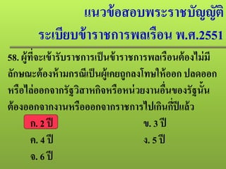 แนวข้อสอบพระราชบัญญัติ
ระเบียบข้าราชการพลเรือน พ.ศ.2551
58. ผู้ที่จะเข้ารับราชการเป็นข้าราชการพลเรือนต้องไม่มี
ลักษณะต้องห้ามกรณีเป็นผู้เคยถูกลงโทษให้ออก ปลดออก
หรือไล่ออกจากรัฐวิสาหกิจหรือหน่วยงานอื่นของรัฐนั้น
ต้องออกจากงานหรือออกจากราชการไปเกินกี่ปีแล้ว
ก. 2 ปี ข. 3 ปี
ค. 4 ปี ง. 5 ปี
จ. 6 ปี
 