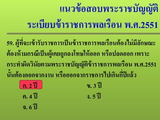 แนวข้อสอบพระราชบัญญัติ
ระเบียบข้าราชการพลเรือน พ.ศ.2551
59. ผู้ที่จะเข้ารับราชการเป็นข้าราชการพลเรือนต้องไม่มีลักษณะ
ต้องห้ามกรณีเป็นผู้เคยถูกลงโทษให้ออก หรือปลดออก เพราะ
กระทําผิดวินัยตามพระราชบัญญัติข้าราชการพลเรือน พ.ศ.2551
นั้นต้องออกจากงาน หรือออกจากราชการไปเกินกี่ปีแล้ว
ก. 2 ปี ข. 3 ปี
ค. 4 ปี ง. 5 ปี
จ. 6 ปี
 