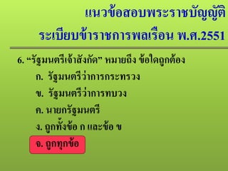 แนวข้อสอบพระราชบัญญัติ
ระเบียบข้าราชการพลเรือน พ.ศ.2551
6. “รัฐมนตรีเจ้าสังกัด” หมายถึง ข้อใดถูกต้อง
ก. รัฐมนตรีว่าการกระทรวง
ข. รัฐมนตรีว่าการทบวง
ค. นายกรัฐมนตรี
ง. ถูกทั้งข้อ ก และข้อ ข
จ. ถูกทุกข้อ
 