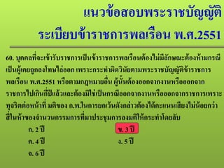 แนวข้อสอบพระราชบัญญัติ
ระเบียบข้าราชการพลเรือน พ.ศ.2551
60. บุคคลที่จะเข้ารับราชการเป็นข้าราชการพลเรือนต้องไม่มีลักษณะต้องห้ามกรณี
เป็นผู้เคยถูกลงโทษไล่ออก เพราะกระทําผิดวินัยตามพระราชบัญญัติข้าราชการ
พลเรือน พ.ศ.2551 หรือตามกฎหมายอื่น ผู้นั้นต้องออกจากงานหรือออกจาก
ราชการไปเกินกี่ปีแล้วและต้องมิใช่เป็นกรณีออกจากงานหรือออกจากราชการเพราะ
ทุจริตต่อหน้าที่ มติของ ก.พ.ในการยกเว้นดังกล่าวต้องได้คะแนนเสียงไม่น้อยกว่า
สี่ในห้าของจํานวนกรรมการที่มาประชุมการลงมติให้กระทําโดยลับ
ก. 2 ปี ข. 3 ปี
ค. 4 ปี ง. 5 ปี
จ. 6 ปี
 