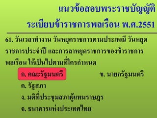 แนวข้อสอบพระราชบัญญัติ
ระเบียบข้าราชการพลเรือน พ.ศ.2551
61. วันเวลาทํางาน วันหยุดราชการตามประเพณี วันหยุด
ราชการประจําปี และการลาหยุดราชการของข้าราชการ
พลเรือน ให้เป็นไปตามที่ใครกําหนด
ก. คณะรัฐมนตรี ข. นายกรัฐมนตรี
ค. รัฐสภา
ง. มติที่ประชุมสภาผู้แทนราษฎร
จ. ธนาคารแห่งประเทศไทย
 