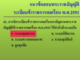 แนวข้อสอบพระราชบัญญัติ
ระเบียบข้าราชการพลเรือน พ.ศ.2551
62. การจัดระเบียบข้าราชการพลเรือนสามัญตามพระราช
บัญญัติข้าราชการพลเรือน พ.ศ.2551 ให้คํานึงถึงระบบใด
ก. ระบบคุณธรรม ข. ระบบนิติธรรม
ค. ระบบความเสมอภาค ง. ระบบอุปถัมภ์
จ. ถูกทุกข้อ
 