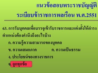 แนวข้อสอบพระราชบัญญัติ
ระเบียบข้าราชการพลเรือน พ.ศ.2551
63. การรับบุคคลเพื่อบรรจุเข้ารับราชการและแต่งตั้งให้ดํารง
ตําแหน่งต้องคํานึงถึงอะไรบ้าง
ก. ความรู้ความสามารถของบุคคล
ข. ความเสมอภาค ค. ความเป็นธรรม
ง. ประโยชน์ของทางราชการ
จ. ถูกทุกข้อ
 
