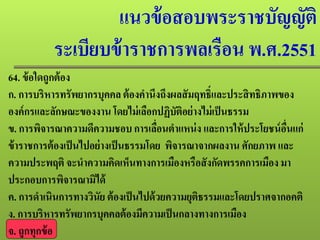 แนวข้อสอบพระราชบัญญัติ
ระเบียบข้าราชการพลเรือน พ.ศ.2551
64. ข้อใดถูกต้อง
ก. การบริหารทรัพยากรบุคคล ต้องคํานึงถึงผลสัมฤทธิ์และประสิทธิภาพของ
องค์กรและลักษณะของงาน โดยไม่เลือกปฏิบัติอย่างไม่เป็นธรรม
ข. การพิจารณาความดีความชอบการเลื่อนตําแหน่ง และการให้ประโยชน์อื่นแก่
ข้าราชการต้องเป็นไปอย่างเป็นธรรมโดย พิจารณาจากผลงาน ศักยภาพ และ
ความประพฤติ จะนําความคิดเห็นทางการเมืองหรือสังกัดพรรคการเมือง มา
ประกอบการพิจารณามิได้
ค. การดําเนินการทางวินัย ต้องเป็นไปด้วยความยุติธรรมและโดยปราศจากอคติ
ง. การบริหารทรัพยากรบุคคลต้องมีความเป็นกลางทางการเมือง
จ. ถูกทุกข้อ
 