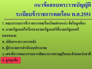 แนวข้อสอบพระราชบัญญัติ
ระเบียบข้าราชการพลเรือน พ.ศ.2551
7. คณะกรรมการข้าราชการพลเรือนโดยตําแหน่ง ข้อใดถูกต้อง
ก. นายกรัฐมนตรีหรือรองนายกรัฐมนตรีที่นายกรัฐมนตรี
มอบหมาย
ข. ปลัดกระทรวงการคลัง
ค. ผู้อํานวยการสํานักงบประมาณ
ง. เลขาธิการคณะกรรมการพัฒนาการเศรษฐกิจและสังคมแห่งชาติ
จ. ถูกทุกข้อ
 