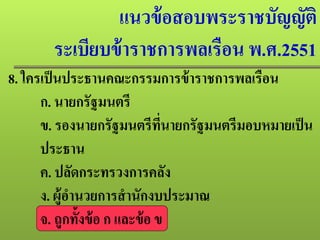 แนวข้อสอบพระราชบัญญัติ
ระเบียบข้าราชการพลเรือน พ.ศ.2551
8. ใครเป็นประธานคณะกรรมการข้าราชการพลเรือน
ก. นายกรัฐมนตรี
ข. รองนายกรัฐมนตรีที่นายกรัฐมนตรีมอบหมายเป็น
ประธาน
ค. ปลัดกระทรวงการคลัง
ง. ผู้อํานวยการสํานักงบประมาณ
จ. ถูกทั้งข้อ ก และข้อ ข
 
