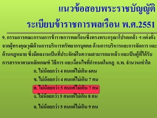 แนวข้อสอบพระราชบัญญัติ
ระเบียบข้าราชการพลเรือน พ.ศ.2551
9. กรรมการคณะกรรมการข้าราชการพลเรือนซึ่งทรงพระกรุณาโปรดเกล้า ฯ แต่งตั้ง
จากผู้ทรงคุณวุฒิด้านการบริหารทรัพยากรบุคคล ด้านการบริหารและการจัดการ และ
ด้านกฎหมาย ซึ่งมีผลงานเป็นที่ประจักษ์ในความสามารถมาแล้วและเป็นผู้ที่ได้รับ
การสรรหาตามหลักเกณฑ์ วิธีการ และเงื่อนไขที่กําหนดในกฎ ก.พ. จํานวนเท่าใด
ก. ไม่น้อยกว่า 4 คนแต่ไม่เกิน 6คน
ข. ไม่น้อยกว่า 4 คนแต่ไม่เกิน 7 คน
ค. ไม่น้อยกว่า 5 คนแต่ไม่เกิน 7 คน
ง. ไม่น้อยกว่า 5 คนแต่ไม่เกิน 8 คน
จ. ไม่น้อยกว่า 5 คนแต่ไม่เกิน 9 คน
 