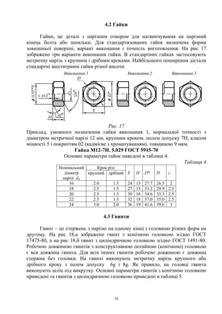 10
4.2 Гайки
Гайки, це деталі з нарізним отвором для нагвинчування на нарізний
кінець болта або шпильки. Для стандартизованих гайок визначена форма
зовнішньої поверхні, варіант виконання і точність виготовлення. На рис 17
зображено три варіанти виконання гайки. В стандартних гайках застосовують
метричну нарізь з крупним і дрібним кроками. Найбільшого поширення дістали
стандартні шестигранні гайки різної висоти.
Рис. 17
Приклад, умовного позначення гайки виконання 1, нормальної точності з
діаметром метричної нарізі 12 мм, крупним кроком, полем допуску 7Н, класом
міцності 5 і покриттям 02 (кадмієве з хроматуванням), товщиною 9 мкм.
Гайка М12-7H. 5.029 ГОСТ 5915-70
Основні параметри гайок наведені в таблиці 4.
Таблиця 4
Крок різіНомінальний
діаметр
нарізі dн
крупний дрібний S H D* D с
16 2.0 1.5 24 13 27.7 26.5 2
18 2.5 1.5 27 15 31.2 29.9 2.5
20 2.5 1.5 30 16 34.6 33.3 2.5
22 2.5 1.5 32 18 37.0 35.0 2.5
24 3.0 2.0 36 19 41.6 39.6 3
4.3 Гвинти
Гвинт – це стержень з нарізю на одному кінці і головкою різних форм на
другому. На рис 18,а зображено гвинт з конічною головкою згідно ГОСТ
17475-80, а на рис 18,б гвинт з циліндричною головкою згідно ГОСТ 1491-80.
Робочою довжиною гвинтів з конструктивною потайною (конічною) головкою
є вся довжина гвинта. Для всіх інших гвинтів робочою довжиною є довжина
стержня без головки. На гвинті виконують метричну нарізь крупного або
дрібного кроку з полем допуску 6g і 8g. Як правило, на головці гвинта
виконують шліц під викрутку. Основні параметри гвинтів з конічною головкою
приведені та гвинтів з циліндричною головкою приведені в таблиці 5.
 