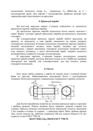 8
позначенням записують літери Сп (наприклад, Cп M60x5-6g, де 5 –
нестандартний крок). Для нарізей з нестандартним профілем розміри всіх
параметрів нарізі проставляють на кресленні.
4. Кріпильні вироби
Всі роз’ємні нерухомі нарізні з’єднання здійснюють за допомогою
кріпильних нарізей і нарізних виробів.
До кріпильних нарізних виробів відносяться болти гвинти, шпильки і
гайки. Форму і розміри нарізей кріпильних виробів регламентують відповідні
стандарти.
На стандартизовані кріпильні нарізні вироби робочі креслення, як
правило, не виконують, а самі вироби замовляють на основі умовного
стандартного позначення. В умовне позначення стандартних нарізних виробів у
вказаній послідовності входять; назва виробу, вказівки про точність
виготовлення і варіант виконання; стандартне позначення метричної нарізі;
клас міцності матеріалу, з якого виготовлений виріб; товщина захисного
антикорозійного покриття; стандарт на конструкцію.
В нерухомих нарізних з’єднаннях широко застосовують ненарізні
кріпильні вироби (шайби, шплінти, фіксуючі кільця та ін.). Найбільш поширені
конструкції цих виробів теж стандартизовані, для них існують умовні
стандартні позначення.
4.1 Болти
Болт являє собою стержень з нарізю на одному кінці і головкою різних
форм на другому. Найпоширеніша конструкція болта з шестигранною
головкою. Болти виготовляють з нормальною, підвищеною і грубою точністю.
Рис. 14
Для болтів передбачена метрична як основна кріпильна нарізь із крупним
і дрібним кроками. Робоча довжина болта дорівнює довжині стержня без
головки. Приклад умовного позначення болта нормальної точності, виконання
1 без отворів в головці та стержні, з діаметром нарізі 20мм, дрібним кроком
2мм, полем допуску 6g робочою довжиною 100 мм, класом міцності 5.8, без
покриття згідно ГОСТ 7798-70.
БОЛТ М20×2-6g x100.58 ГОСТ 7798-70
 