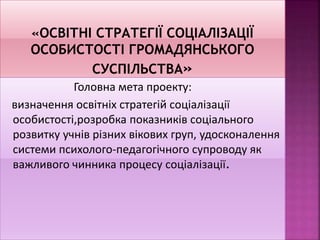 Головна мета проекту:
визначення освітніх стратегій соціалізації
особистості,розробка показників соціального
розвитку учнів різних вікових груп, удосконалення
системи психолого-педагогічного супроводу як
важливого чинника процесу соціалізації.
 