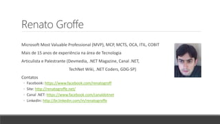 Renato Groffe
Microsoft Most Valuable Professional (MVP), MCP, MCTS, OCA, ITIL, COBIT
Mais de 15 anos de experiência na área de Tecnologia
Articulista e Palestrante (Devmedia, .NET Magazine, Canal .NET,
TechNet Wiki, .NET Coders, GDG-SP)
Contatos
◦ Facebook: https://www.facebook.com/renatogroff
◦ Site: http://renatogroffe.net/
◦ Canal .NET: https://www.facebook.com/canaldotnet
◦ LinkedIn: http://br.linkedin.com/in/renatogroffe
 