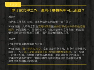 狀況1
除了成交率之外，還有什麼轉換率可以追蹤？
我們的宣傳有好多種，根本無法辨別到底哪一個有效？
WHY建議：此時刻意製造宣傳時間差跟安排訂單成交外的其他追蹤
標的，例如點擊率、停留時間等，先搞清楚哪些宣傳有效，假設點
擊率跟停留時間都差的宣傳，很明顯是有問題的宣傳。
狀況2
我要怎麼知道轉換率是否合理？
WHY建議：第一步將心比心，當自己是消費者時，你會有多少機率，
前往下一步；第二步跟同業還有自己的其他轉換率相比，每一步驟
一定會有折損，步驟越少能提高轉換率；但是過度簡化的溝通，也
會讓消費者不敢購買，需辨別哪些是用來提高信任感必備的步驟，
那些是折損轉換率的步驟。
ＦＡＱ
 