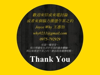Thank You
歡迎來信或來電討論
或者來個腦力激盪午茶之約
Joyce Why 王惠怡
why0211@gmail.com
0975-792929
吃是一種享受，
努力想避免生活中平淡的進食體驗，
所以如果是午茶之約，會由我來選擇地點。
 