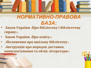 • Закон України «Про бібліотеку і бібліотечну
справу»;
• Закон України «Про освіту»;
• «Положення про шкільну бібліотеку»
• «Інструкція про порядок доставки,
комплектування та облік літератури».
НОРМАТИВНО-ПРАВОВА
БАЗА:
 