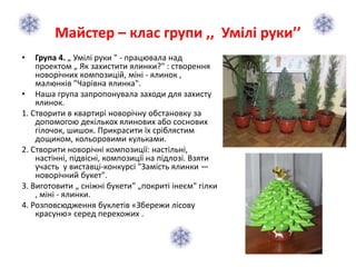 Майстер – клас групи ,, Умілі руки’’
• Група 4. „ Умілі руки " - працювала над
проектом „ Як захистити ялинки?" : створення
новорічних композицій, міні - ялинок ,
малюнків "Чарівна ялинка".
• Наша група запропонувала заходи для захисту
ялинок.
1. Створити в квартирі новорічну обстановку за
допомогою декількох ялинових або соснових
гілочок, шишок. Прикрасити їх сріблястим
дощиком, кольоровими кульками.
2. Створити новорічні композиції: настільні,
настінні, підвісні, композиції на підлозі. Взяти
участь у виставці-конкурсі "Замість ялинки —
новорічний букет".
3. Виготовити „ сніжні букети" „покриті інеєм" гілки
, міні - ялинки.
4. Розповсюдження буклетів «Збережи лісову
красуню» серед перехожих .
 