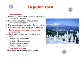 Перелік груп
• Наші завдання :
1. Робота над текстами С. Носань. «Ялинка»,
О. Олесь. «Ялинка»
2. Практичні завдання - дослідження.
«Збережемо ялинки»
3. Презентація творчих робіт ( батьки і діти)
4. Практичні завдання «Виростіть ялинку»
• Формування груп для проведення
дослідження
Учні класу об'єдналися в групи і дали їм
назви :
• Група 1 – «Літератори»
• Група 2 – «Народознавці»
• Група 3 – «Дослідники»
• Група 4 – «Умілі руки»
• Реалізація проекту
Самостійна пошукова робота учнів.
 
