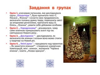Завдання в групах
• Група 1. ключовим питанням, яке досліджувала
група „Літератори ", було прочитати текст С.
Носаня „ Ялинка" і скласти своє продовження,
визначити головну думку твору, переказати зміст
за опорними реченнями, прочитати вірш О.
Олесь „ Ялинка", уявити себе дійовими особами.
• Група 2. „ Народознавці" - дізнавалася, чому
саме ялинкою прикрашають оселі під час
святкування Нового року .
• Група 3. „ Дослідники " - досліджували, як
визначити вік ялинки і скільки вона може стояти
у квартирі на Новий рік.
• Група 4. „ Умілі руки " - працювала над проектом
„ Як захистити ялинки?" : створення новорічних
композицій, міні - ялинок , малюнків "Чарівна
ялинка", газети ,,Лісова красуня’’.
 