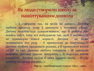 « І створили так, як велів їм диявол. Дитина
любить природу, тому її замкнули у чотирьох стінах.
Дитині подобається усвідомлювати, що її робота має
якийсь зміст, тому все побудували так, щоб її активність
не приносила ніякої користі. Дитина не може
залишатися без руху – її примусили до нерухомості.
Дитина любить працювати руками, а її примусили вчити
теорії та ідеї. Дитина любить говорити – їй наказали
мовчати. Дитина прагне зрозуміти – її змусили вчити
напам’ять. Дитина хотіла б сама шукати знань – їй усе
дають у готовому вигляді…»
Фар’єр – швейцарський педагог (1879 – 1960)
 