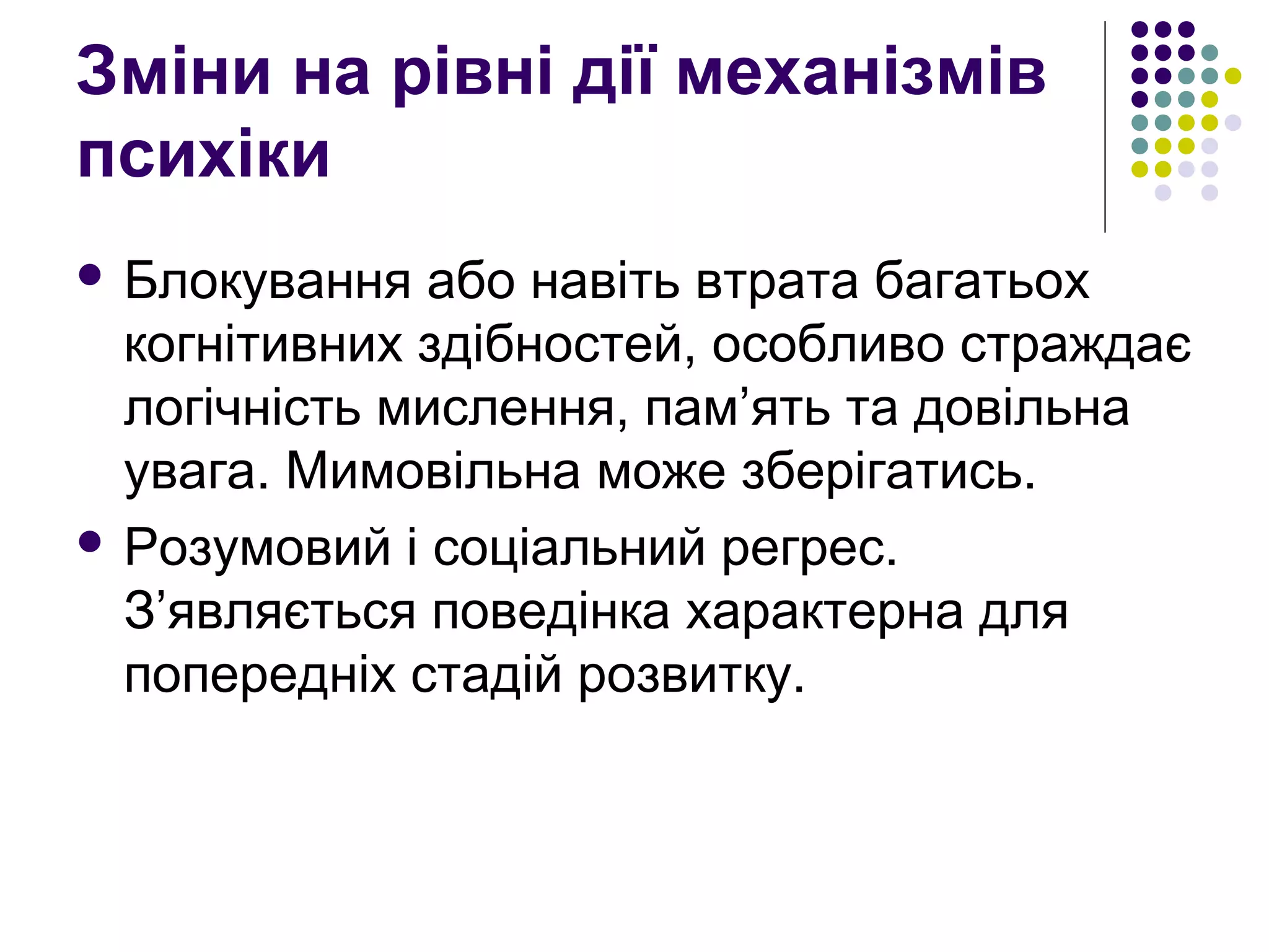 Зміни на рівні дії механізмів
психіки
 Блокування або навіть втрата багатьох
когнітивних здібностей, особливо страждає
логічність мислення, пам’ять та довільна
увага. Мимовільна може зберігатись.
 Розумовий і соціальний регрес.
З’являється поведінка характерна для
попередніх стадій розвитку.
 