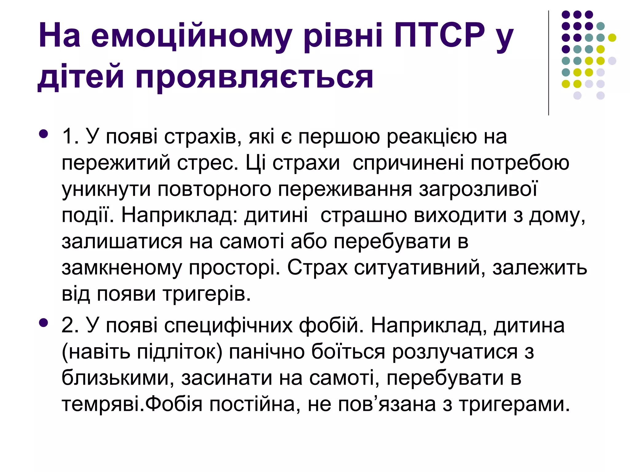На емоційному рівні ПТСР у
дітей проявляється
 1. У появі страхів, які є першою реакцією на
пережитий стрес. Ці страхи спричинені потребою
уникнути повторного переживання загрозливої
події. Наприклад: дитині страшно виходити з дому,
залишатися на самоті або перебувати в
замкненому просторі. Страх ситуативний, залежить
від появи тригерів.
 2. У появі специфічних фобій. Наприклад, дитина
(навіть підліток) панічно боїться розлучатися з
близькими, засинати на самоті, перебувати в
темряві.Фобія постійна, не пов’язана з тригерами.
 