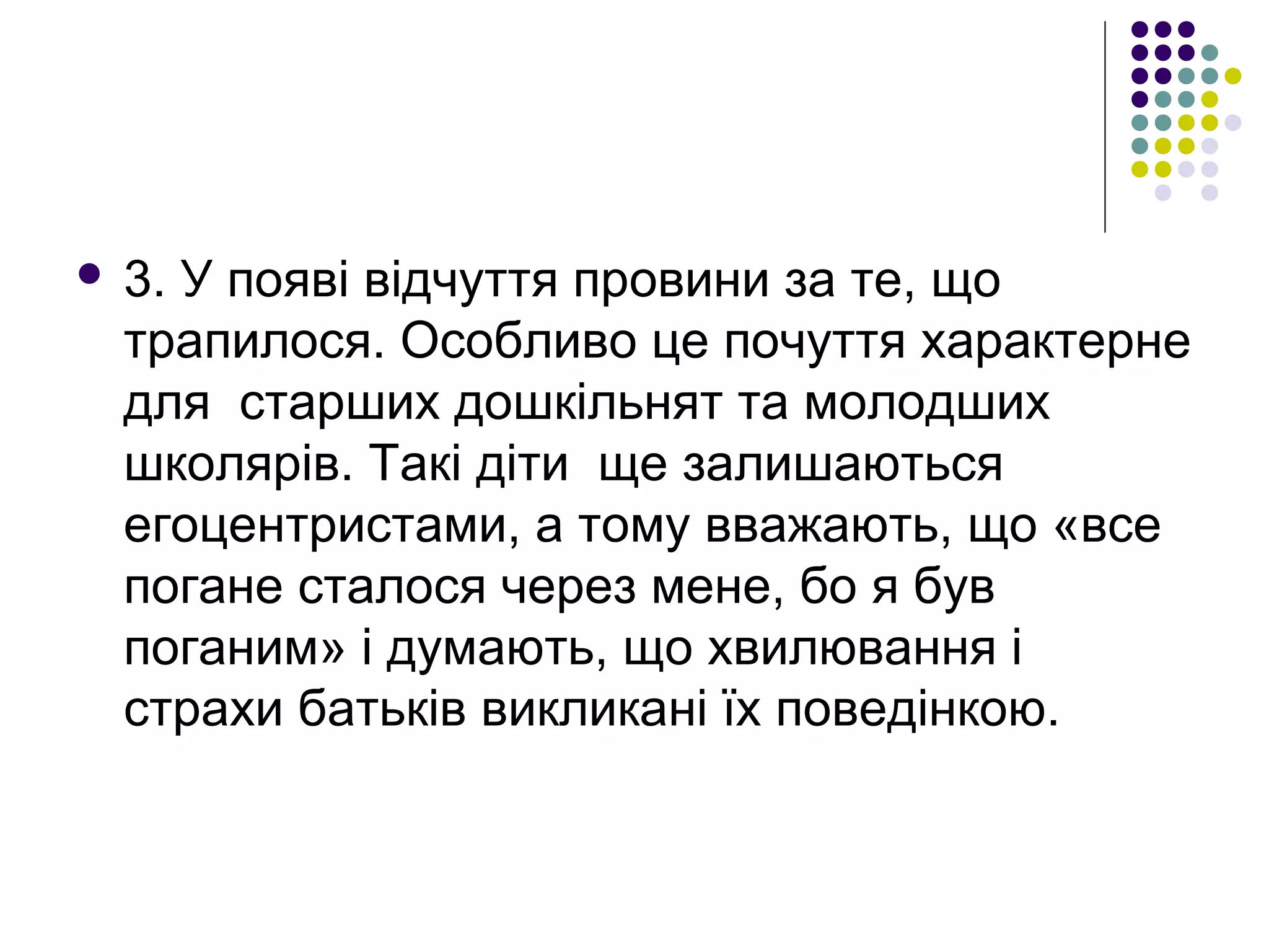  3. У появі відчуття провини за те, що
трапилося. Особливо це почуття характерне
для старших дошкільнят та молодших
школярів. Такі діти ще залишаються
егоцентристами, а тому вважають, що «все
погане сталося через мене, бо я був
поганим» і думають, що хвилювання і
страхи батьків викликані їх поведінкою.
 