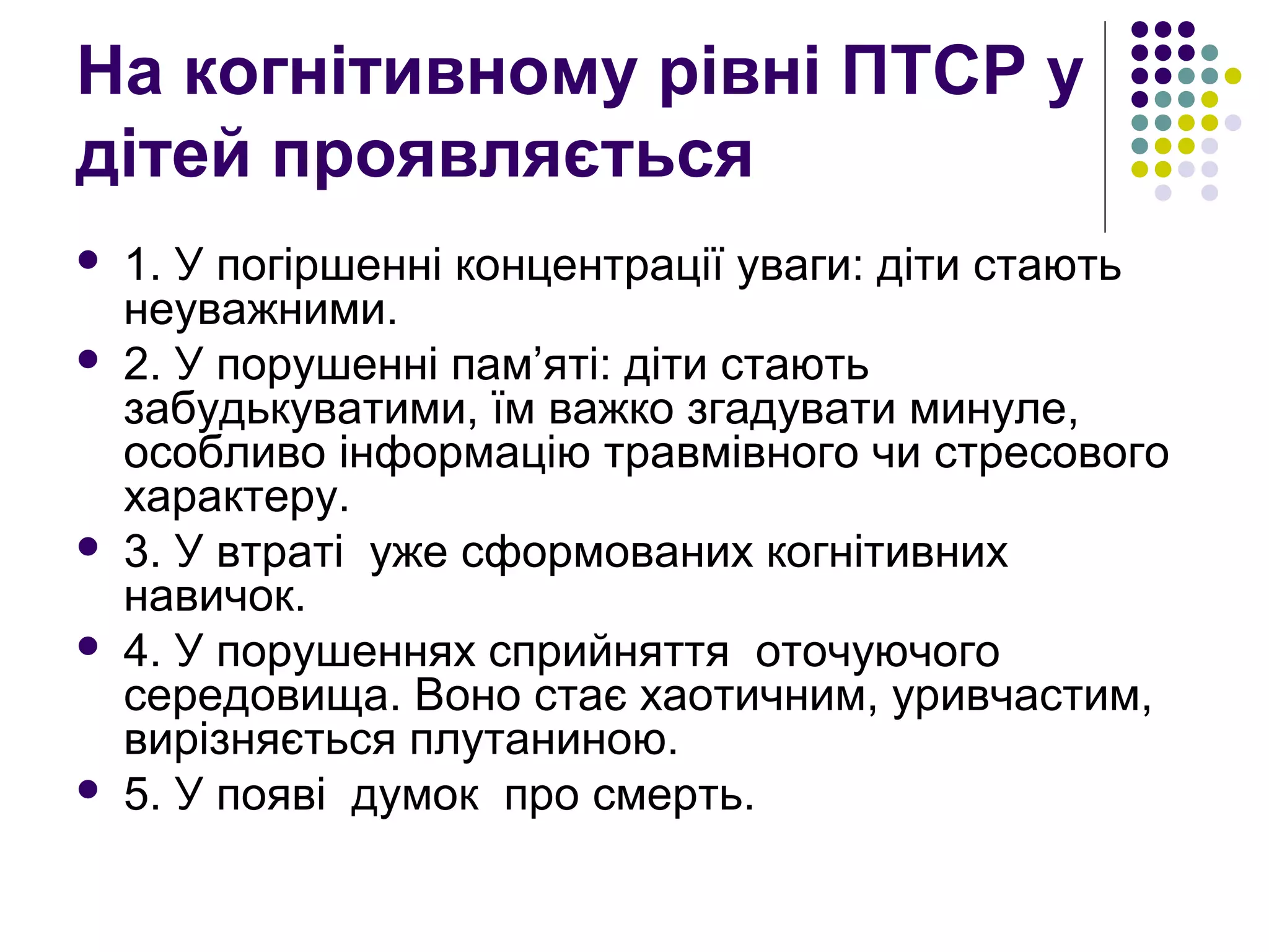 На когнітивному рівні ПТСР у
дітей проявляється
 1. У погіршенні концентрації уваги: діти стають
неуважними.
 2. У порушенні пам’яті: діти стають
забудькуватими, їм важко згадувати минуле,
особливо інформацію травмівного чи стресового
характеру.
 3. У втраті уже сформованих когнітивних
навичок.
 4. У порушеннях сприйняття оточуючого
середовища. Воно стає хаотичним, уривчастим,
вирізняється плутаниною.
 5. У появі думок про смерть.
 