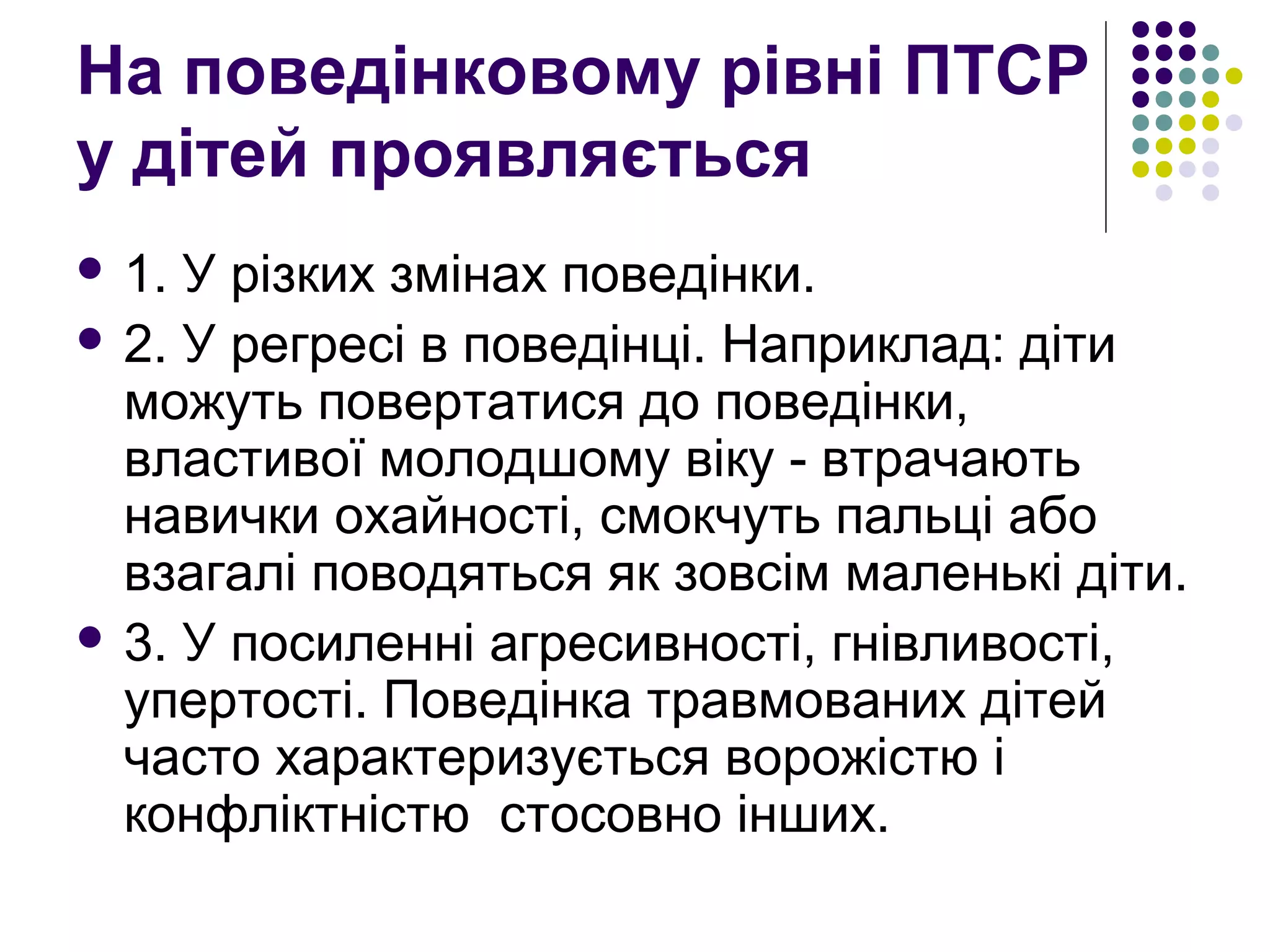 На поведінковому рівні ПТСР
у дітей проявляється
 1. У різких змінах поведінки.
 2. У регресі в поведінці. Наприклад: діти
можуть повертатися до поведінки,
властивої молодшому віку - втрачають
навички охайності, смокчуть пальці або
взагалі поводяться як зовсім маленькі діти.
 3. У посиленні агресивності, гнівливості,
упертості. Поведінка травмованих дітей
часто характеризується ворожістю і
конфліктністю стосовно інших.
 