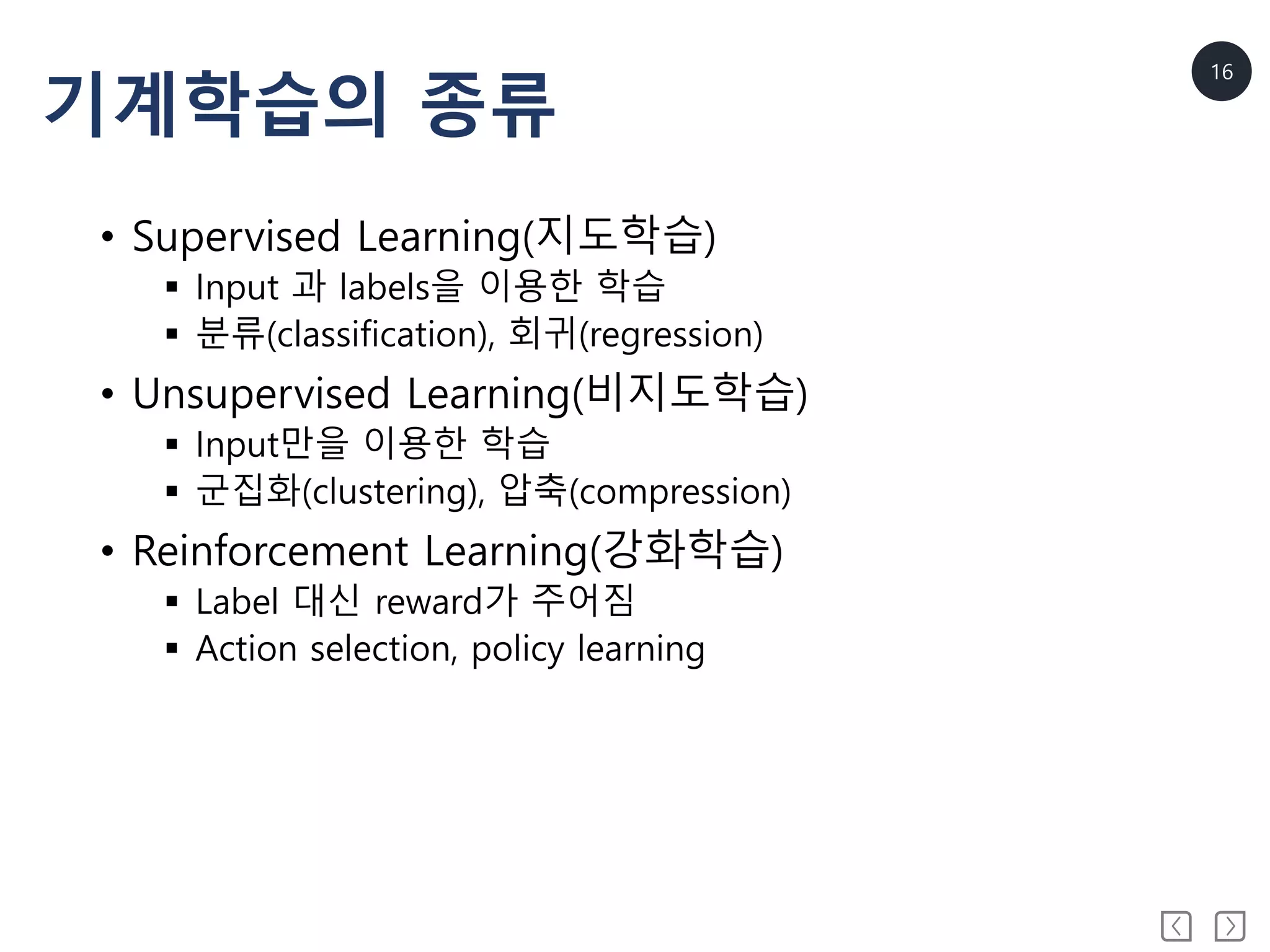 16
기계학습의 종류
• Supervised Learning(지도학습)
 Input 과 labels을 이용한 학습
 분류(classification), 회귀(regression)
• Unsupervised Learning(비지도학습)
 Input만을 이용한 학습
 군집화(clustering), 압축(compression)
• Reinforcement Learning(강화학습)
 Label 대신 reward가 주어짐
 Action selection, policy learning
 