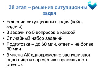 • Решение ситуационных задач (кейс-
задачи)
• 3 задачи по 5 вопросов в каждой
• Случайный набор заданий
• Подготовка – до 60 мин, ответ – не более
30 мин
• 3 члена АК одновременно заслушивают
одно лицо и определяют правильность
ответов
3й этап – решение ситуационных
задач
 