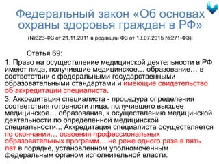 Федеральный закон «Об основах
охраны здоровья граждан в РФ»
(№323-ФЗ от 21.11.2011 в редакции ФЗ от 13.07.2015 №271-ФЗ):
Статья 69:
1. Право на осуществление медицинской деятельности в РФ
имеют лица, получившие медицинское… образование… в
соответствии с федеральными государственными
образовательными стандартами и имеющие свидетельство
об аккредитации специалиста.
3. Аккредитация специалиста - процедура определения
соответствия готовности лица, получившего высшее
медицинское… образование, к осуществлению медицинской
деятельности по определенной медицинской
специальности... Аккредитация специалиста осуществляется
по окончании… освоения профессиональных
образовательных программ… не реже одного раза в пять
лет в порядке, установленном уполномоченным
федеральным органом исполнительной власти.
 