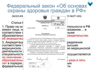 Федеральный закон «Об основах
охраны здоровья граждан в РФ»
(№323-ФЗ от 21.11.2011 в редакции ФЗ от 13.07.2015 №271-ФЗ):
Статья 69:
1. Право на осуществление медицинской деятельности в РФ
имеют лица, получившие медицинское… образование… в
соответствии с федеральными государственными
образовательными стандартами и имеющие свидетельство
об аккредитации специалиста.
3. Аккредитация специалиста - процедура определения
соответствия готовности лица, получившего высшее
медицинское… образование, к осуществлению медицинской
деятельности по определенной медицинской
специальности... Аккредитация специалиста осуществляется
по окончании… освоения профессиональных
образовательных программ… не реже одного раза в пять
лет в порядке, установленном уполномоченным
федеральным органом исполнительной власти.
 