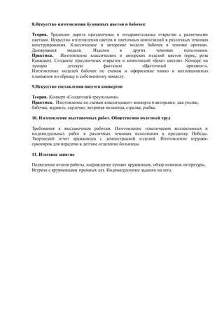 8.Искусство изготовления бумажных цветов и бабочек
Теория. Традиции дарить праздничные и поздравительные открытки с различными
цветами. Искусство изготовления цветов и цветочных композиций в различных техниках
конструирования. Классические и авторские модели бабочек в технике оригами.
Движущиеся модели. Изделия в других техниках исполнения.
Практика. Изготовление классических и авторских изделий цветов (ирис, роза
Кавасаки). Создание праздничных открыток и композиций «Букет цветов». Конкурс на
лучшую детскую фантазию «Цветочный орнамент».
Изготовление моделей бабочек по схемам и оформление панно и коллекционных
планшетов по образцу и собственному замыслу.
9.Искусство составления писем и конвертов
Теория. Конверт «Солдатский треугольник».
Практика. Изготовление по схемам классического конверта и авторских: два уголки,
бабочка, журавль, сердечко, ветряная мельница, стрелка, рыбка.
10. Изготовление выставочных работ. Общественно полезный труд
Требования к выставочным работам. Изготовление тематических коллективных и
индивидуальных работ в различных техниках исполнения к празднику Победы.
Творческий отчет кружковцев с демонстрацией изделий. Изготовление игрушек-
сувениров для передачи в детское отделение больницы.
11. Итоговое занятие
Подведение итогов работы, награждение лучших кружковцев, обзор новиноклитературы.
Встреча с кружковцами прошлых лет. Индивидуальные задания на лето.
 