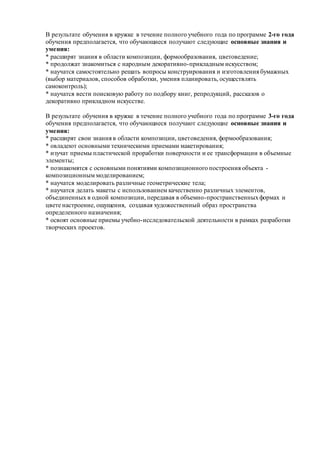 В результате обучения в кружке в течение полного учебного года по программе 2-го года
обучения предполагается, что обучающиеся получают следующие основные знания и
умения:
* расширят знания в области композиции, формообразования, цветоведение;
* продолжат знакомиться с народным декоративно-прикладным искусством;
* научатся самостоятельно решать вопросы конструирования и изготовления бумажных
(выбор материалов, способов обработки, умения планировать, осуществлять
самоконтроль);
* научатся вести поисковую работу по подбору книг, репродукций, рассказов о
декоративно прикладном искусстве.
В результате обучения в кружке в течение полного учебного года по программе 3-го года
обучения предполагается, что обучающиеся получают следующие основные знания и
умения:
* расширят свои знания в области композиции, цветоведения, формообразования;
* овладеют основными техническими приемами макетирования;
* изучат приемы пластической проработки поверхности и ее трансформации в объемные
элементы;
* познакомятся с основными понятиями композиционного построения объекта -
композиционным моделированием;
* научатся моделировать различные геометрические тела;
* научатся делать макеты с использованием качественно различных элементов,
объединенных в одной композиции, передавая в объемно-пространственныхформах и
цвете настроение, ощущения, создавая художественный образ пространства
определенного назначения;
* освоят основные приемы учебно-исследовательской деятельности в рамках разработки
творческих проектов.
 