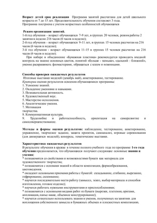 Возраст детей срок реализации Программа занятий рассчитана для детей школьного
возраста от 7 до 15 лет. Продолжительность обучения составляет 3 года.
Программа построена с учетом возрастных особенностей обучающихся
Режим организации занятий.
1-й год обучения – возраст обучающихся 7-9 лет, в группах 20 человек, режим работы 2
занятия в неделю 216 часов (6 часов в неделю);
2-й год обучения – возраст обучающихся 9-11 лет, в группах 15 человек рассчитан на 216
часов (6 часов в неделю);
3-й год обучения - возраст обучающихся 11-15 в группах 15 человек рассчитан на 216
часов (6 часов в неделю).
При наборе в объединение «Бумажная пластика» рекомендуется проводить входной
контроль на знание основных цветов, понятий «больше - меньше», «дальний – ближний»,
умение раскрашивать фломастерами, обращаться с клеем и ножницами.
Способы проверки ожидаемых результатов
Итоговые выставки моделей (декабрь май), анкетирование, тестирование.
Критерии оценки результатов освоения обучающимися программы:
1. Усвоение знаний.
2. Овладение умениями и навыками.
3. Познавательная активность.
4. Художественный вкус.
5. Мастерство исполнения.
6. Аналитические умения.
7. Мотивация
творчества.
8. Коммуникативная культура.
9. Трудолюбие и работоспособность, ориентация на саморазвитие и
самосовершенствование.
Методы и формы оценки результатов: наблюдение, тестирование, анкетирование,
упражнение, творческое задание, защита проектов, самоанализ, игровые соревнования
(для движущихся моделей), конкурсы, тематические выставки.
Характеристика ожидаемых результатов
В результате обучения в кружке в течение полного учебного года по программе 1-го года
обучения предполагается, что обучающиеся получают следующие основные знания и
умения:
* познакомятся со свойствами и возможностями бумаги как материала для
художественного творчества;
* познакомятся с основами знаний в области композиции, формообразования,
цветоведения;
* овладеют основными приемами работы с бумагой: складывание, сгибание, вырезание,
гофрирование, склеивание;
* научатся последовательно вести работу (замысел, эскиз, выбор материала и способов
изготовления, готовое изделие);
* научатся работать нужными инструментами и приспособлениями;
* познакомятся с основными видами работ из бумаги (вырезки, плетения, оригами,
аппликация, папье-маше, объемное конструирование);
* научатся сознательно использовать знания и умения, полученных на занятиях для
воплощения собственного замысла в бумажных объемах и плоскостных композициях.
 