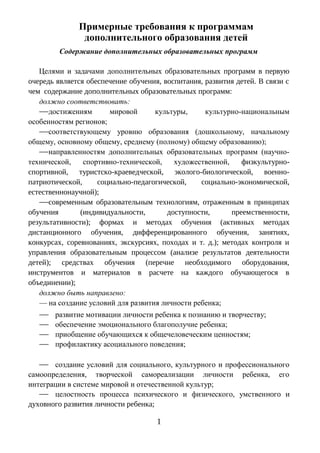 Примерные требования к программам
дополнительного образования детей
Содержание дополнительных образовательных программ
Целями и задачами дополнительных образовательных программ в первую
очередь является обеспечение обучения, воспитания, развития детей. В связи с
чем содержание дополнительных образовательных программ:
должно соответствовать:
—достижениям мировой культуры, культурно-национальным
особенностям регионов;
—соответствующему уровню образования (дошкольному, начальному
общему, основному общему, среднему (полному) общему образованию);
—направленностям дополнительных образовательных программ (научно-
технической, спортивно-технической, художественной, физкультурно-
спортивной, туристско-краеведческой, эколого-биологической, военно-
патриотической, социально-педагогической, социально-экономической,
естественнонаучной);
—современным образовательным технологиям, отраженным в принципах
обучения (индивидуальности, доступности, преемственности,
результативности); формах и методах обучения (активных методах
дистанционного обучения, дифференцированного обучения, занятиях,
конкурсах, соревнованиях, экскурсиях, походах и т. д.); методах контроля и
управления образовательным процессом (анализе результатов деятельности
детей); средствах обучения (перечне необходимого оборудования,
инструментов и материалов в расчете на каждого обучающегося в
объединении);
должно быть направлено:
— на создание условий для развития личности ребенка;
— развитие мотивации личности ребенка к познанию и творчеству;
— обеспечение эмоционального благополучие ребенка;
— приобщение обучающихся к общечеловеческим ценностям;
— профилактику асоциального поведения;
— создание условий для социального, культурного и профессионального
самоопределения, творческой самореализации личности ребенка, его
интеграции в системе мировой и отечественной культур;
— целостность процесса психического и физического, умственного и
духовного развития личности ребенка;
1
 