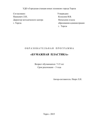 УДО «Городская станция юных техников» города Тореза
Согласовано: Утверждаю:
Пашкевич Л.И.. Колесник В.В.
Директор методического центра Начальник отдела
г. Тореза образования администрации
г. Тореза
О Б Р А З О В А Т Е Л Ь Н А Я П Р О Г Р А М М А
«БУМАЖНАЯ ПЛАСТИКА»
Возраст обучающихся 7-15 лет
Срок реализации – 3 года
Автор-составитель: Пюро Л.И.
Торез - 2015
 